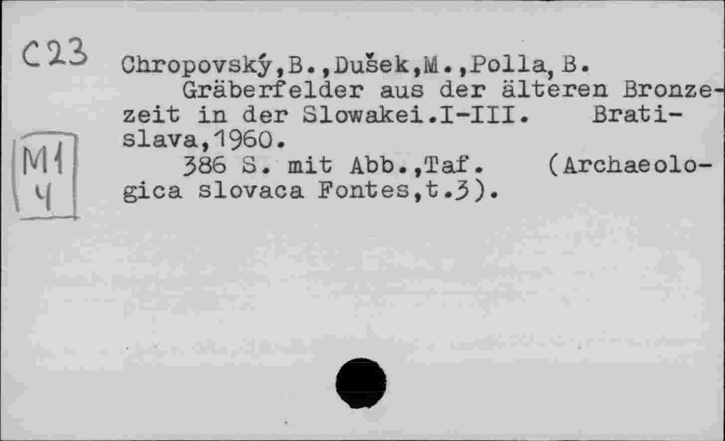 ﻿Chropovskÿ,B.,l)usek,M.,Polla, В.
Gräberfelder aus der älteren Bronze zeit in der Slowakei.I-III. Bratislava, I960.
386 S. mit Abb.,Taf. (Arciiaeolo-gica slovaca Fontes,t.3).